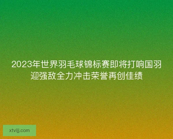 2023年世界羽毛球锦标赛即将打响国羽迎强敌全力冲击荣誉再创佳绩