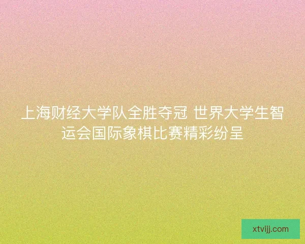 上海财经大学队全胜夺冠 世界大学生智运会国际象棋比赛精彩纷呈